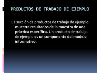 PRODUCTOS DE TRABAJO DE EJEMPLO

La sección de productos de trabajo de ejemplo
  muestra resultados de la muestra de una
  práctica específica. Un producto de trabajo
  de ejemplo es un componente del modelo
  informativo.
 