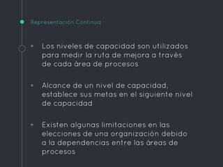 Representación Continua
◦ Los niveles de capacidad son utilizados
para medir la ruta de mejora a través
de cada área de procesos
◦ Alcance de un nivel de capacidad,
establece sus metas en el siguiente nivel
de capacidad
◦ Existen algunas limitaciones en las
elecciones de una organización debido
a la dependencias entre las áreas de
procesos
 