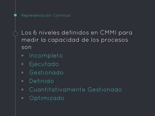 Representación Continua
Los 6 niveles definidos en CMMI para
medir la capacidad de los procesos
son
◦ Incompleto
◦ Ejecutado
◦ Gestionado
◦ Definido
◦ Cuantitativamente Gestionado
◦ Optimizado
 