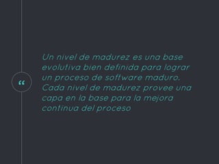 “
Un nivel de madurez es una base
evolutiva bien definida para lograr
un proceso de software maduro.
Cada nivel de madurez provee una
capa en la base para la mejora
continua del proceso
 