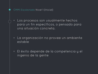 CMMI Escalonado Nivel 1 (Inicial)
◦ Los procesos son usualmente hechos
para un fin específicos, o pensado para
una situación concreta.
◦ La organización no provee un ambiente
estable
◦ El éxito depende de la competencia y el
ingenio de la gente
 