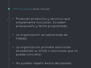 CMMI Escalonado Nivel 1 (Inicial)
◦ Producen productos y servicios que
simplemente funcionan. Exceden
presupuesto y fecha programada
◦ La organización se sobrecarga de
trabajo
◦ La organización promete soluciones
excediendo su límite o soluciones que no
puede concretar.
◦ No pueden repetir éxitos del pasado
 
