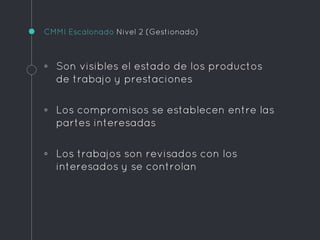 CMMI Escalonado Nivel 2 (Gestionado)
◦ Son visibles el estado de los productos
de trabajo y prestaciones
◦ Los compromisos se establecen entre las
partes interesadas
◦ Los trabajos son revisados con los
interesados y se controlan
 