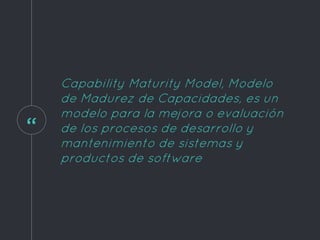 “
Capability Maturity Model, Modelo
de Madurez de Capacidades, es un
modelo para la mejora o evaluación
de los procesos de desarrollo y
mantenimiento de sistemas y
productos de software
 
