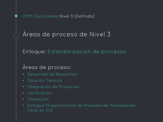 CMMI Escalonado Nivel 3 (Definido)
Áreas de proceso de Nivel 3
Enfoque: Estandarización de procesos
Áreas de proceso:
◦ Desarrollo de Requisitos
◦ Solución Técnica
◦ Integración de Productos
◦ Verificación
◦ Validación
◦ Enfoque Organizacional de Procesos de Proveedores
(Solo en SS)
 