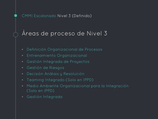 CMMI Escalonado Nivel 3 (Definido)
Áreas de proceso de Nivel 3
◦ Definición Organizacional de Procesos
◦ Entrenamiento Organizacional
◦ Gestión Integrada de Proyectos
◦ Gestión de Riesgos
◦ Decisión Análisis y Resolución
◦ Teaming Integrado (Solo en IPPD)
◦ Medio Ambiente Organizacional para la Integración
(Solo en IPPD)
◦ Gestión Integrada
 