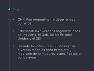 Origen
◦ CMM Fue originalmente desarrollado
por el SEI
◦ Estuvieron involucrados organizaciones
de industria, el Gob. De los Estados
Unidos y el SEI
◦ Durante los años 90 el SEI desarrolló
diversos modelos para la mejora y
medición de la madurez específica para
varias áreas
 