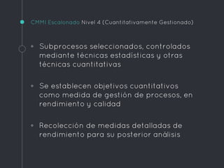 CMMI Escalonado Nivel 4 (Cuantitativamente Gestionado)
◦ Subprocesos seleccionados, controlados
mediante técnicas estadísticas y otras
técnicas cuantitativas
◦ Se establecen objetivos cuantitativos
como medida de gestión de procesos, en
rendimiento y calidad
◦ Recolección de medidas detalladas de
rendimiento para su posterior análisis
 