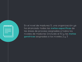 En el nivel de madurez 5, una organización ya
ha alcanzado todas las metas específicas de
las áreas de proceso asignadas a todos los
niveles de madurez (incluido el 5) y las metas
genéricas asignadas a los niveles 2 y 3
 