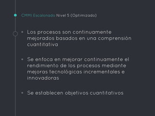 CMMI Escalonado Nivel 5 (Optimizado)
◦ Los procesos son continuamente
mejorados basados en una comprensión
cuantitativa
◦ Se enfoca en mejorar continuamente el
rendimiento de los procesos mediante
mejoras tecnológicas incrementales e
innovadoras
◦ Se establecen objetivos cuantitativos
 