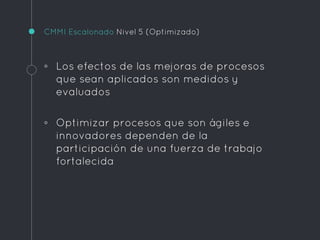 CMMI Escalonado Nivel 5 (Optimizado)
◦ Los efectos de las mejoras de procesos
que sean aplicados son medidos y
evaluados
◦ Optimizar procesos que son ágiles e
innovadores dependen de la
participación de una fuerza de trabajo
fortalecida
 