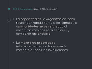 CMMI Escalonado Nivel 5 (Optimizado)
◦ La capacidad de la organización para
responder rápidamente a los cambios y
oportunidades se ve reforzado al
encontrar caminos para acelerar y
compartir aprendizaje
◦ La mejora de procesos es
inherentemente una tarea que le
compete a todos los involucrados
 