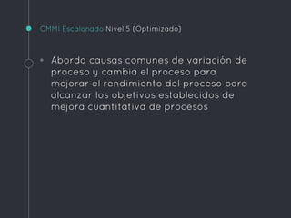 CMMI Escalonado Nivel 5 (Optimizado)
◦ Aborda causas comunes de variación de
proceso y cambia el proceso para
mejorar el rendimiento del proceso para
alcanzar los objetivos establecidos de
mejora cuantitativa de procesos
 