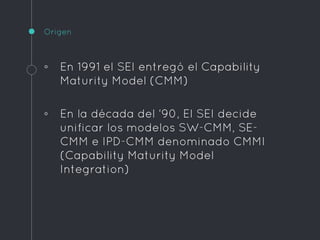 Origen
◦ En 1991 el SEI entregó el Capability
Maturity Model (CMM)
◦ En la década del ‘90, El SEI decide
unificar los modelos SW-CMM, SE-
CMM e IPD-CMM denominado CMMI
(Capability Maturity Model
Integration)
 