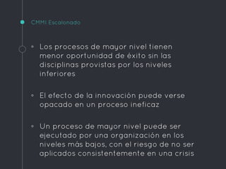 CMMI Escalonado
◦ Los procesos de mayor nivel tienen
menor oportunidad de éxito sin las
disciplinas provistas por los niveles
inferiores
◦ El efecto de la innovación puede verse
opacado en un proceso ineficaz
◦ Un proceso de mayor nivel puede ser
ejecutado por una organización en los
niveles más bajos, con el riesgo de no ser
aplicados consistentemente en una crisis
 
