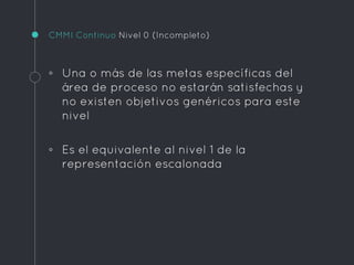 CMMI Continuo Nivel 0 (Incompleto)
◦ Una o más de las metas específicas del
área de proceso no estarán satisfechas y
no existen objetivos genéricos para este
nivel
◦ Es el equivalente al nivel 1 de la
representación escalonada
 