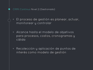CMMI Continuo Nivel 2 (Gestionado)
◦ El proceso de gestión es planear, actuar,
monitorear y controlar
◦ Alcance hasta el modelo de objetivos
para procesos, costos, cronogramas y
cálida
◦ Recolección y aplicación de puntos de
interés como modelo de gestión
 