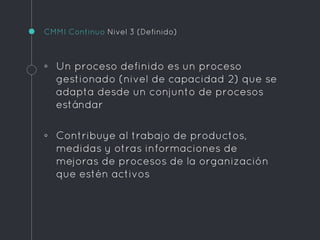 CMMI Continuo Nivel 3 (Definido)
◦ Un proceso definido es un proceso
gestionado (nivel de capacidad 2) que se
adapta desde un conjunto de procesos
estándar
◦ Contribuye al trabajo de productos,
medidas y otras informaciones de
mejoras de procesos de la organización
que estén activos
 