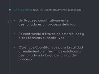 CMMI Continuo Nivel 4 (Cuantitativamente gestionado)
◦ Un Proceso cuantitativamente
gestionado es un proceso definido
◦ Es controlado a través de estadísticas y
otras técnicas cuantitativas
◦ Objetivos Cuantitativos para la calidad
y rendimiento en términos estáticos y
gestionado a lo largo de la vida del
proceso
 