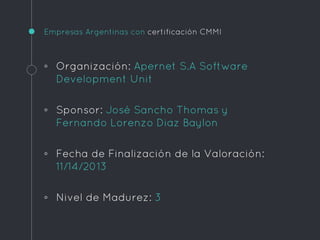 Empresas Argentinas con certificación CMMI
◦ Organización: Apernet S.A Software
Development Unit
◦ Sponsor: José Sancho Thomas y
Fernando Lorenzo Diaz Baylon
◦ Fecha de Finalización de la Valoración:
11/14/2013
◦ Nivel de Madurez: 3
 