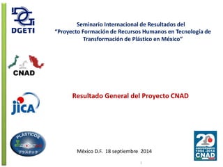 Seminario Internacional de Resultados del 
“Proyecto Formación de Recursos Humanos en Tecnología de 
Transformación de Plástico en México” 
Resultado General del Proyecto CNAD 
México D.F. 18 septiembre 2014 
1 
 