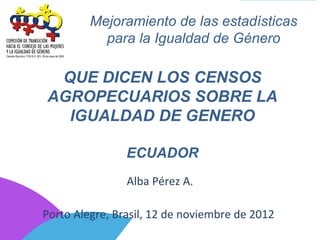 Mejoramiento de las estadísticas
           para la Igualdad de Género

 QUE DICEN LOS CENSOS
AGROPECUARIOS SOBRE LA
  IGUALDAD DE GENERO

                ECUADOR
                Alba Pérez A.

Porto Alegre, Brasil, 12 de noviembre de 2012
 