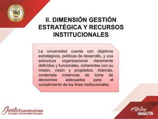 ll. DIMENSIÓN GESTIÓN
ESTRATÉGICA Y RECURSOS
INSTITUCIONALES
La universidad cuenta con objetivos
estratégicos, políticas de desarrollo, y una
estructura organizacional claramente
definidos y funcionales, coherentes con su
misión, visión y propósitos. Además,
contempla instancias de toma de
decisiones adecuadas para el
cumplimiento de los fines institucionales.
 