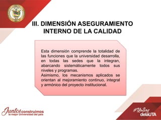 IIl. DIMENSIÓN ASEGURAMIENTO
INTERNO DE LA CALIDAD
Esta dimensión comprende la totalidad de
las funciones que la universidad desarrolla,
en todas las sedes que la integran,
abarcando sistemáticamente todos sus
niveles y programas.
Asimismo, los mecanismos aplicados se
orientan al mejoramiento continuo, integral
y armónico del proyecto institucional.
 