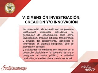 V. DIMENSIÓN INVESTIGACIÓN,
CREACIÓN Y/O INNOVACIÓN
La universidad, de acuerdo con su proyecto
institucional, desarrolla actividades de
generación de conocimiento, tales como
investigación, creación artística, transferencia
y difusión del conocimiento, tecnología o
innovación, en distintas disciplinas. Esto se
expresa en políticas
y actividades sistemáticas con impacto en el
desarrollo disciplinario, la docencia de pre y
postgrado, el sector público, la actividad
productiva, el medio cultural o en la sociedad.
 
