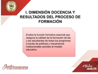 l. DIMENSIÓN DOCENCIA Y
RESULTADOS DEL PROCESO DE
FORMACIÓN
Evalúa la función formativa esencial que
asegura la calidad de la formación de las
y los estudiantes de todos los programas
a través de políticas y mecanismos
institucionales acordes al modelo
educativo.
 