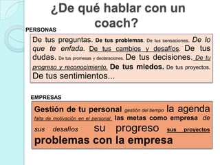 ¿De qué hablar con un
PERSONAS
            coach?
 De tus preguntas. De tus problemas. De tus sensaciones. De lo
 que te enfada. De tus cambios y desafíos. De tus
 dudas. De tus promesas y declaraciones. De tus decisiones.        De tu
 progreso y reconocimiento. De tus miedos. De tus proyectos.
 De tus sentimientos...

EMPRESAS

 Gestión de tu personal                 gestión del tiempo   la agenda
 falta de motivación en el personal   las metas como empresa de
 sus       su progreso sus
         desafíos                                               proyectos

 problemas con la empresa
 