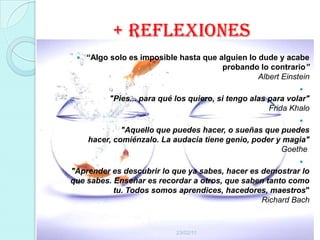 + reflexiones
    “Algo solo es imposible hasta que alguien lo dude y acabe
                                        probando lo contrario”
                                                  Albert Einstein
                                                               
           "Pies... para qué los quiero, si tengo alas para volar"
                                                       Frida Khalo
                                                               
              "Aquello que puedes hacer, o sueñas que puedes
     hacer, comiénzalo. La audacia tiene genio, poder y magia"
                                                       Goethe
                                                               
"Aprender es descubrir lo que ya sabes, hacer es demostrar lo
que sabes. Enseñar es recordar a otros, que saben tanto como
           tu. Todos somos aprendices, hacedores, maestros"
                                                 Richard Bach



                             23/02/11
 