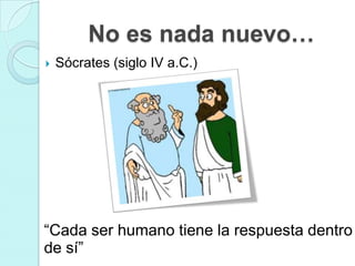 No es nada nuevo…
   Sócrates (siglo IV a.C.)




“Cada ser humano tiene la respuesta dentro
de sí”
 