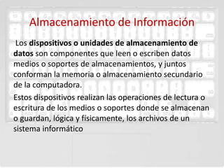Almacenamiento de Información
 Los dispositivos o unidades de almacenamiento de
datos son componentes que leen o escriben datos
medios o soportes de almacenamientos, y juntos
conforman la memoria o almacenamiento secundario
de la computadora.
Estos dispositivos realizan las operaciones de lectura o
escritura de los medios o soportes donde se almacenan
o guardan, lógica y físicamente, los archivos de un
sistema informático
 