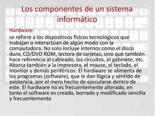 Los componentes de un sistema
              informático
Hardware:
se refiere a los dispositivos físicos tecnológicos que
trabajan o interactúan de algún modo con la
computadora. No solo incluye internos como el disco
duro, CD/DVD ROM, lectora de tarjetas, sino que también
hace referencia al cableado, los circuitos, el gabinete, etc.
Abarca también a la impresora, el mouse, el teclado, el
monitor y demás periféricos. El hardware se alimenta de
los programas (software), que le dan lógica y sentido de
existencia, por el mero hecho de ejecutarse dentro de
este. El hardware no es frecuentemente alterado, en
tanto el software es creado, borrado y modificado sencilla
y frecuentemente
 