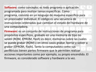 Software: como concepto; es todo programa o aplicación
programada para realizar tareas específicas. Como
programa, consiste en un lenguaje de maquina específico para
un procesador individual. El código es una secuencia de
instrucciones ordenadas que cambian el estado del hardware de
una computadora.
Firmware: es un conjunto de instrucciones de programa para
propósitos específicos, grabado en una memoria de tipo no
volátil (ROM, EPROM, flash) es decir, memorias sobre las cuales
se puede grabar (ROM) y en otros casos grabar, borrar y volver a
grabar (EPROM, flash). Tanto la computadora como sus
periféricos tienen partes firmware que le permiten realizar
acciones importantes como por ejemplo, su propio encendido. El
firmware, es considerado software y hardware a la vez.
 