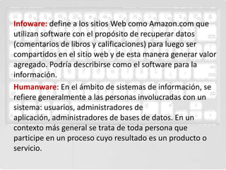 Infoware: define a los sitios Web como Amazon.com que
utilizan software con el propósito de recuperar datos
(comentarios de libros y calificaciones) para luego ser
compartidos en el sitio web y de esta manera generar valor
agregado. Podría describirse como el software para la
información.
Humanware: En el ámbito de sistemas de información, se
refiere generalmente a las personas involucradas con un
sistema: usuarios, administradores de
aplicación, administradores de bases de datos. En un
contexto más general se trata de toda persona que
participe en un proceso cuyo resultado es un producto o
servicio.
 