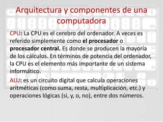 Arquitectura y componentes de una
             computadora
CPU: La CPU es el cerebro del ordenador. A veces es
referido simplemente como el procesador o
procesador central. Es donde se producen la mayoría
de los cálculos. En términos de potencia del ordenador,
la CPU es el elemento más importante de un sistema
informático.
ALU: es un circuito digital que calcula operaciones
aritméticas (como suma, resta, multiplicación, etc.) y
operaciones lógicas (si, y, o, no), entre dos números.
 