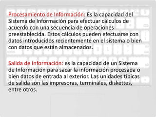 Procesamiento de Información: Es la capacidad del
Sistema de Información para efectuar cálculos de
acuerdo con una secuencia de operaciones
preestablecida. Estos cálculos pueden efectuarse con
datos introducidos recientemente en el sistema o bien
con datos que están almacenados.

Salida de Información: es la capacidad de un Sistema
de Información para sacar la información procesada o
bien datos de entrada al exterior. Las unidades típicas
de salida son las impresoras, terminales, diskettes,
entre otros.
 