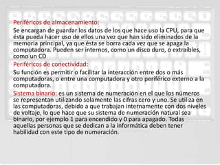 Periféricos de almacenamiento:
Se encargan de guardar los datos de los que hace uso la CPU, para que
ésta pueda hacer uso de ellos una vez que han sido eliminados de la
memoria principal, ya que ésta se borra cada vez que se apaga la
computadora. Pueden ser internos, como un disco duro, o extraíbles,
como un CD
Periféricos de conectividad:
Su función es permitir o facilitar la interacción entre dos o más
computadoras, o entre una computadora y otro periférico externo a la
computadora.
Sistema binario: es un sistema de numeración en el que los números
se representan utilizando solamente las cifras cero y uno. Se utiliza en
las computadoras, debido a que trabajan internamente con dos niveles
de voltaje, lo que hace que su sistema de numeración natural sea
binario, por ejemplo 1 para encendido y 0 para apagado. Todas
aquellas personas que se dedican a la informática deben tener
habilidad con este tipo de numeración.
 