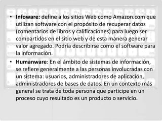• Infoware: define a los sitios Web como Amazon.com que
  utilizan software con el propósito de recuperar datos
  (comentarios de libros y calificaciones) para luego ser
  compartidos en el sitio web y de esta manera generar
  valor agregado. Podría describirse como el software para
  la información.
• Humanware: En el ámbito de sistemas de información,
  se refiere generalmente a las personas involucradas con
  un sistema: usuarios, administradores de aplicación,
  administradores de bases de datos. En un contexto más
  general se trata de toda persona que participe en un
  proceso cuyo resultado es un producto o servicio.
 