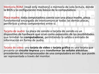 Memoria ROM: (read only memory) o memoria de solo lectura, donde
la BIOS y la configuración más básica de la computadora.

Placa madre: toda computadora cuenta con una placa madre, pieza
fundamental encargada de intercomunicar todas las demás placas,
periféricos y otros componentes entre sí.

Tarjeta de audio: La placa de sonido o tarjeta de sonido es un
dispositivo de hardware que sirve como expansión de las posibilidades
que brindan las computadoras, permitiendo la salida o entrada de
información en forma de audio.

Tarjeta de video: una tarjeta de video o tarjeta gráfica es una tarjeta que
presenta un circuito impreso para transformar las señales eléctricas
procedentes del microprocesador de una computadora en info. que puede
ser representada a través del monitor.
 