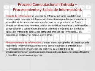 Proceso Computacional (Entrada –
      Procesamiento y Salida de Información).
Entrada de Información: el Sistema de Información toma los datos que
requiere para procesar la información. Las entradas pueden ser manuales o
automáticas. Las manuales son aquellas que se proporcionan en forma
directa por el usuario, mientras que las automáticas son datos o información
que provienen o son tomados de otros sistemas o módulos. Las unidades
típicas de entrada de datos a las computadoras son las terminales, , los
escáners, el teclado y el mouse, entre otras.

Almacenamiento de información: a través de esta propiedad el sistema puede
recordar la información guardada en la sección o proceso anterior. Esta
información suele ser almacenada archivos. La unidad típica de
almacenamiento son los discos magnéticos o discos duros , los discos flexibles
o diskettes y los discos compactos.
 