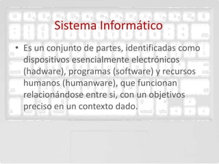 Sistema Informático
• Es un conjunto de partes, identificadas como
  dispositivos esencialmente electrónicos
  (hadware), programas (software) y recursos
  humanos (humanware), que funcionan
  relacionándose entre si, con un objetivos
  preciso en un contexto dado.
 