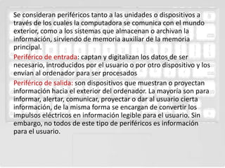 Se consideran periféricos tanto a las unidades o dispositivos a
través de los cuales la computadora se comunica con el mundo
exterior, como a los sistemas que almacenan o archivan la
información, sirviendo de memoria auxiliar de la memoria
principal.
Periférico de entrada: captan y digitalizan los datos de ser
necesario, introducidos por el usuario o por otro dispositivo y los
envían al ordenador para ser procesados
Periférico de salida: son dispositivos que muestran o proyectan
información hacia el exterior del ordenador. La mayoría son para
informar, alertar, comunicar, proyectar o dar al usuario cierta
información, de la misma forma se encargan de convertir los
impulsos eléctricos en información legible para el usuario. Sin
embargo, no todos de este tipo de periféricos es información
para el usuario.
 