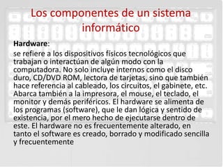 Los componentes de un sistema
              informático
Hardware:
se refiere a los dispositivos físicos tecnológicos que
trabajan o interactúan de algún modo con la
computadora. No solo incluye internos como el disco
duro, CD/DVD ROM, lectora de tarjetas, sino que también
hace referencia al cableado, los circuitos, el gabinete, etc.
Abarca también a la impresora, el mouse, el teclado, el
monitor y demás periféricos. El hardware se alimenta de
los programas (software), que le dan lógica y sentido de
existencia, por el mero hecho de ejecutarse dentro de
este. El hardware no es frecuentemente alterado, en
tanto el software es creado, borrado y modificado sencilla
y frecuentemente
 