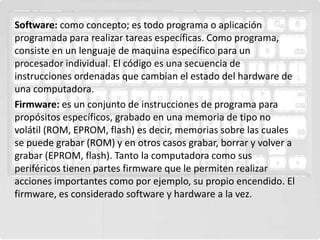 Software: como concepto; es todo programa o aplicación
programada para realizar tareas específicas. Como programa,
consiste en un lenguaje de maquina específico para un
procesador individual. El código es una secuencia de
instrucciones ordenadas que cambian el estado del hardware de
una computadora.
Firmware: es un conjunto de instrucciones de programa para
propósitos específicos, grabado en una memoria de tipo no
volátil (ROM, EPROM, flash) es decir, memorias sobre las cuales
se puede grabar (ROM) y en otros casos grabar, borrar y volver a
grabar (EPROM, flash). Tanto la computadora como sus
periféricos tienen partes firmware que le permiten realizar
acciones importantes como por ejemplo, su propio encendido. El
firmware, es considerado software y hardware a la vez.
 