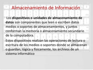 Almacenamiento de Información
 Los dispositivos o unidades de almacenamiento de
datos son componentes que leen o escriben datos
medios o soportes de almacenamientos, y juntos
conforman la memoria o almacenamiento secundario
de la computadora.
Estos dispositivos realizan las operaciones de lectura o
escritura de los medios o soportes donde se almacenan
o guardan, lógica y físicamente, los archivos de un
sistema informático
 
