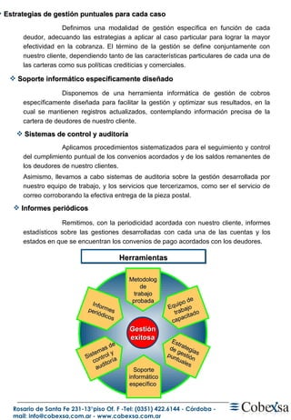 Remitimos, con la periodicidad acordada con nuestro cliente, informes estadísticos sobre las gestiones desarrolladas con cada una de las cuentas y los estados en que se encuentran los convenios de pago acordados con los deudores. Gestión exitosa Sistemas de control y auditoría Equipo de trabajo capacitado Metodolog de trabajo probada Soporte informático específico  Estrategias de gestión puntuales Informes periódicos Herramientas Soporte informático específicamente diseñado  Sistemas de control y auditoría Informes periódicos  Estrategias de gestión puntuales para cada caso Definimos una modalidad de gestión específica en función de cada deudor, adecuando las estrategias a aplicar al caso particular para lograr la mayor efectividad en la cobranza. El término de la gestión se define conjuntamente con nuestro cliente, dependiendo tanto de las características particulares de cada una de las carteras como sus políticas crediticias y comerciales. Disponemos de una herramienta informática de gestión de cobros específicamente diseñada para facilitar la gestión y optimizar sus resultados, en la cual se mantienen registros actualizados, contemplando información precisa de la cartera de deudores de nuestro cliente. Aplicamos procedimientos sistematizados para el seguimiento y control del cumplimiento puntual de los convenios acordados y de los saldos remanentes de los deudores de nuestro clientes. Asimismo, llevamos a cabo sistemas de auditoria sobre la gestión desarrollada por nuestro equipo de trabajo, y los servicios que tercerizamos, como ser el servicio de correo corroborando la efectiva entrega de la pieza postal. 