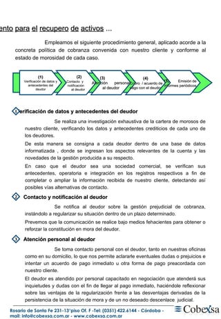 P rocedimiento   para   el   recupero   de   activos  ... (1) Verificación de datos y antecedentes del deudor (2) Contacto  y  notificación  al deudor (3)  Atención  personal al deudor (4) Cobro  / acuerdo de pago con el deudor (5)  Emisión de informes periódicos Verificación de datos y antecedentes del deudor  Contacto y notificación al deudor  Atención personal al deudor 1 2 3 Se realiza una investigación exhaustiva de la cartera de morosos de nuestro cliente, verificando los datos y antecedentes crediticios de cada uno de los deudores. De esta manera se consigna a cada deudor dentro de una base de datos informatizada , donde se ingresan los aspectos relevantes de la cuenta y las novedades de la gestión producida a su respecto. En caso que el deudor sea una sociedad comercial, se verifican sus antecedentes, operatoria e integración en los registros respectivos a fin de completar o ampliar la información recibida de nuestro cliente, detectando así posibles vías alternativas de contacto. Se notifica al deudor sobre la gestión prejudicial de cobranza, instándolo a regularizar su situación dentro de un plazo determinado. Prevemos que la comunicación se realice bajo medios fehacientes para obtener o reforzar la constitución en mora del deudor. Se toma contacto personal con el deudor, tanto en nuestras oficinas como en su domicilio, lo que nos permite aclararle eventuales dudas o prejuicios e intentar un acuerdo de pago inmediato u otra forma de pago preacordada con nuestro cliente. El deudor es atendido por personal capacitado en negociación que atenderá sus inquietudes y dudas con el fin de llegar al pago inmediato, haciéndole reflexionar sobre las ventajas de la regularización frente a las desventajas derivadas de la persistencia de la situación de mora y de un no deseado descenlace  judicial. Empleamos el siguiente procedimiento general, aplicado acorde a la concreta política de cobranza convenida con nuestro cliente y conforme al estado de morosidad de cada caso. 